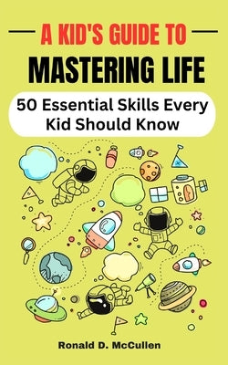 A Kid's Guide to Mastering Life: 50 Essential Skills Every Kid Should Know by McCullen, Ronald