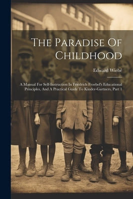 The Paradise Of Childhood: A Manual For Self-instruction In Friedrich Froebel's Educational Principles, And A Practical Guide To Kinder-gartners, by Wiebé, Edward