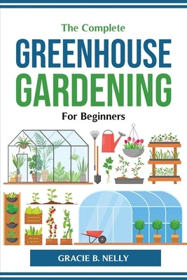 The Complete Greenhouse Gardening For Beginners by Gracie B Nelly