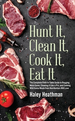 Hunt It, Clean It, Cook It, Eat It: The Complete Field-to-Table Guide to Bagging More Game, Cleaning it Like a Pro, and Cooking Wild Game Meals Even N by Heathman, Haley