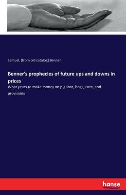 Benner's prophecies of future ups and downs in prices: What years to make money on pig-iron, hogs, corn, and provisions by Benner, Samuel [From Old Catalog]