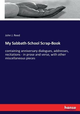 My Sabbath-School Scrap-Book: containing anniversary dialogues, addresses, recitations - in prose and verse, with other miscellaneous pieces by Reed, John J.