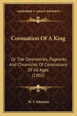 Coronation Of A King: Or The Ceremonies, Pageants And Chronicles Of Coronations Of All Ages (1902) by Johnston, M. F.