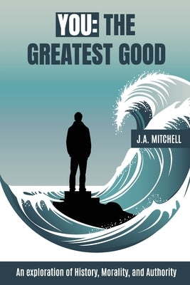 You - The Greatest Good: An exploration of History, Morality, and Authority by Mitchell, J. A.