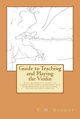 Guide to Teaching and Playing the Violin: Easy reference guide to violin and viola pedagogy and performance for teachers, students and parents by Sunday, C. M.