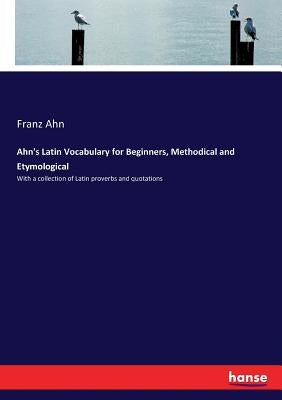 Ahn's Latin Vocabulary for Beginners, Methodical and Etymological: With a collection of Latin proverbs and quotations by Ahn, Franz