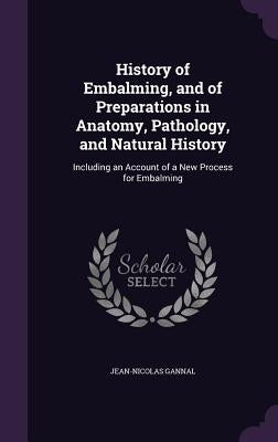 History of Embalming, and of Preparations in Anatomy, Pathology, and Natural History: Including an Account of a New Process for Embalming by Gannal, Jean-Nicolas