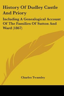 History Of Dudley Castle And Priory: Including A Genealogical Account Of The Families Of Sutton And Ward (1867) by Twamley, Charles