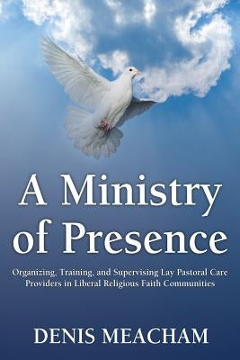 A Ministry of Presence: Organizing, Training, and Supervising Lay Pastoral Care Providers in Liberal Religious Faith Communities by Meacham, Denis