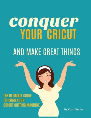 Conquer Your Cricut and Make Great Things: The Ultimate Guide to Using Your Cricut by Butler, Chris