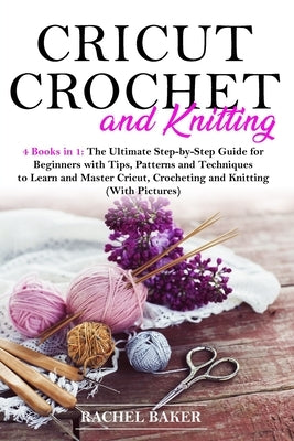 Cricut, Crochet and Knitting: 4 Books in 1: The Ultimate Step-by-Step Guide for Beginners with Tips, Patterns and Techniques to Learn and Master Cri by Baker, Rachel