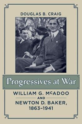 Progressives at War: William G. McAdoo and Newton D. Baker, 1863-1941 by Craig, Douglas B.