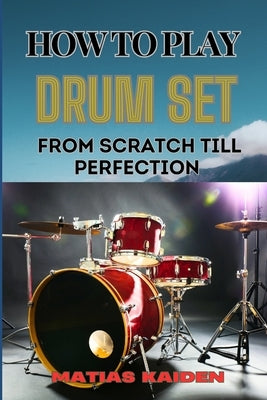 How to Play Drum Set from Scratch Till Perfection: Comprehensive Guide To Learning Techniques, Rhythms, And Patterns From Beginner To Advanced by Kaiden, Matias