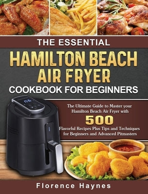 The Essential Hamilton Beach Air Fryer Cookbook For Beginners: The Ultimate Guide to Master your Hamilton Beach Air Fryer with 550 Flavorful Recipes P by Haynes, Florence