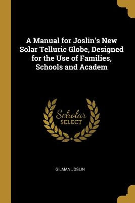 A Manual for Joslin's New Solar Telluric Globe, Designed for the Use of Families, Schools and Academ by Joslin, Gilman