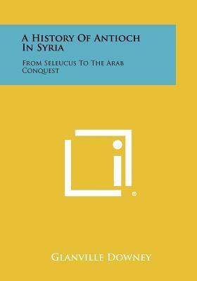 A History Of Antioch In Syria: From Seleucus To The Arab Conquest by Downey, Glanville