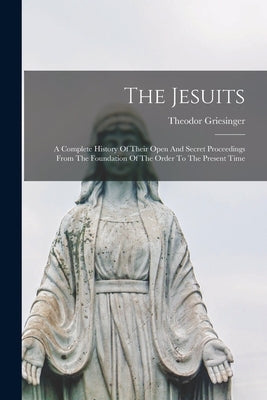 The Jesuits: A Complete History Of Their Open And Secret Proceedings From The Foundation Of The Order To The Present Time by Griesinger, Theodor