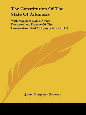 The Constitution Of The State Of Arkansas: With Marginal Notes, A Full Documentary History Of The Constitution, And A Copious Index (1868) by Pomeroy, James Morgarum