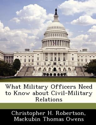 What Military Officers Need to Know about Civil-Military Relations by Robertson, Christopher H.