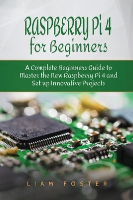 Raspberry Pi 4 for Beginners: A Complete Beginners Guide to Master the New Raspberry Pi 4 and Set up Innovative Projects by Foster, Liam