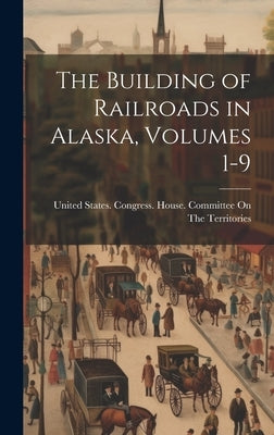 The Building of Railroads in Alaska, Volumes 1-9 by United States Congress House Commi