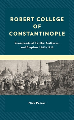 Robert College of Constantinople: Crossroads of Faiths, Cultures, and Empires 1863-1913 by Petrov, Nick