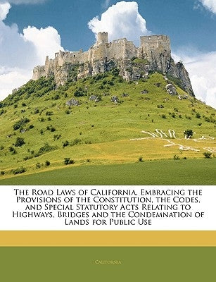 The Road Laws of California, Embracing the Provisions of the Constitution, the Codes, and Special Statutory Acts Relating to Highways, Bridges and the by California