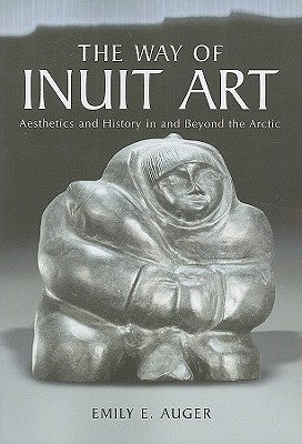 The Way of Inuit Art: Aesthetics and History in and Beyond the Arctic by Auger, Emily E.