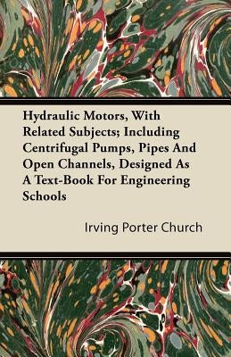 Hydraulic Motors, with Related Subjects; Including Centrifugal Pumps, Pipes and Open Channels, Designed as a Text-Book for Engineering Schools by Church, Irving Porter