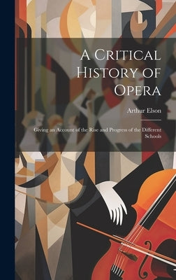 A Critical History of Opera: Giving an Account of the Rise and Progress of the Different Schools by Elson, Arthur