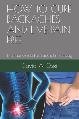 How to Cure Backaches and Live Pain Free: Ultimate Guide For Backache Remedy by Osei, David a.