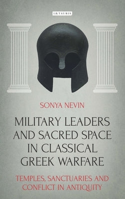 Military Leaders and Sacred Space in Classical Greek Warfare: Temples, Sanctuaries and Conflict in Antiquity by Nevin, Sonya