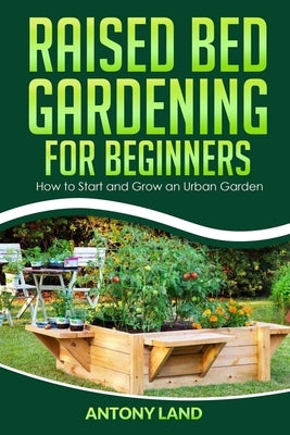 Raised Bed Gardening for Beginners: How to Start and Grow an Urban Garden, Everything You Need a to Grow Healthy Organic Vegetables the Easy Way! by Land, Antony