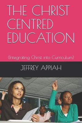 The Christ Centred Education: (Integrating Christ into Curriculum) by Appiah, Jeffrey