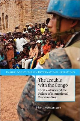 The Trouble with the Congo: Local Violence and the Failure of International Peacebuilding by Autesserre, Séverine