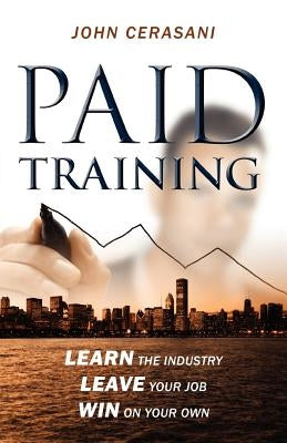 Paid Training: Learn the industry, Leave your job, Win on your own by Cerasani, John