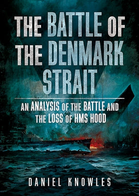 The Battle of the Denmark Strait: An Analysis of the Battle and the Loss of HMS Hood by Knowles, Daniel