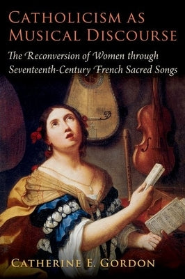 Catholicism as Musical Discourse: The Reconversion of Women Through Seventeenth-Century French Sacred Songs by Gordon, Catherine