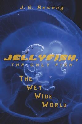 Jellyfish, the Only Fish: The Wet Wide World by Remeng, J. G.