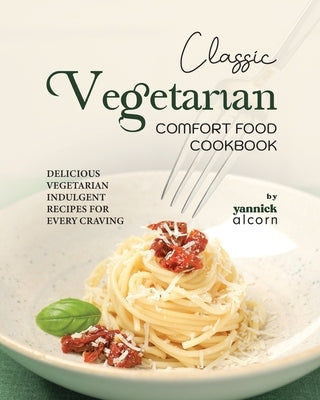 Classic Vegetarian Comfort Food Cookbook: Delicious Vegetarian Indulgent Recipes for Every Craving by Alcorn, Yannick