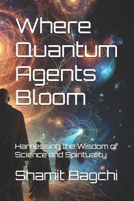 Where Quantum Agents Bloom: Harnessing the Wisdom of Science and Spirituality by Bagchi, Shamit