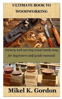 Ultimate Book to Woodworking: Joinery and carving wood made easy for beginners (self guide manual) by Gordon, Mikel K.