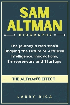 Sam Altman Biography: The Journey a Man who is Shaping the Future of Artificial Intelligence, Innovations, Entrepreneurs and Startups by Rica, Larry