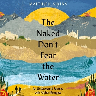 The Naked Don't Fear the Water: An Underground Journey with Afghan Refugees by Aikins, Matthieu