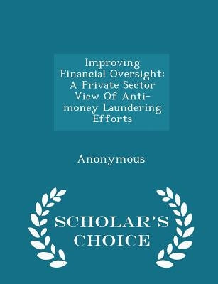 Improving Financial Oversight: A Private Sector View of Anti-Money Laundering Efforts - Scholar's Choice Edition by United States Congress House of Represen