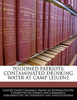 Poisoned Patriots: Contaminated Drinking Water at Camp Lejuene by United States Congress House of Represen