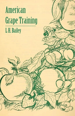 American Grape Training - An Account of the Leading Forms Now in Use of Training the American Grapes by Bailey, L. H.