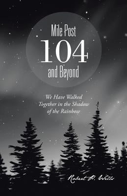 Mile Post 104 and Beyond: We Have Walked Together in the Shadow of the Rainbow by Wells, Robert P.