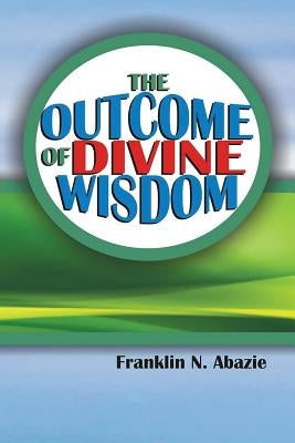 The Outcome of Divine Wisdom: The Wisdom of God by Abazie, Franklin N.