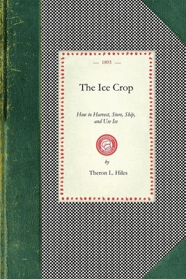 Ice Crop: How to Harvest, Store, Ship, and Use Ice, a Complete Practical Treatise For...All Interested in Ice Houses, Cold Stora by Hiles, Theron